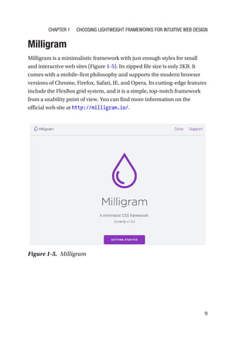 9
Milligram
Milligram is a minimalistic framework with just enough styles for small
and interactive web sites (Figure 1-5). Its zipped file size is only 2KB. It
comes with a mobile-first philosophy and supports the modern browser
versions of Chrome, Firefox, Safari, IE, and Opera. Its cutting-­edge features
include the FlexBox grid system, and it is a simple, top-notch framework
from a usability point of view. You can find more information on the
official web site at http://milligram.io/.
Figure 1-5.  Milligram
Chapter 1 Choosing Lightweight Frameworks for Intuitive Web Design
 