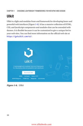 10
UIkit
UIkit is a light and modular front-end framework for developing faster and
powerful web interfaces (Figure 1-6). It has a massive collection of HTML,
CSS, and JavaScript components and modules that can be extended with
themes. It is flexible because it can be customized to give a unique feel to
your web sites. You can find more information on the official web site at
https://getuikit.com/v2/.
Figure 1-6.  UIkit
Chapter 1 Choosing Lightweight Frameworks for Intuitive Web Design
www.allitebooks.com
 