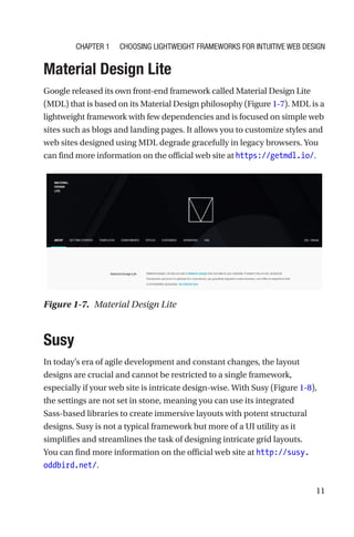 11
Material Design Lite
Google released its own front-end framework called Material Design Lite
(MDL) that is based on its Material Design philosophy (Figure 1-7). MDL is a
lightweight framework with few dependencies and is focused on simple web
sites such as blogs and landing pages. It allows you to customize styles and
web sites designed using MDL degrade gracefully in legacy browsers. You
can find more information on the official web site at https://getmdl.io/.
Susy
In today’s era of agile development and constant changes, the layout
designs are crucial and cannot be restricted to a single framework,
especially if your web site is intricate design-wise. With Susy (Figure 1-8),
the settings are not set in stone, meaning you can use its integrated
Sass-­based libraries to create immersive layouts with potent structural
designs. Susy is not a typical framework but more of a UI utility as it
simplifies and streamlines the task of designing intricate grid layouts.
You can find more information on the official web site at http://susy.
oddbird.net/.
Figure 1-7.  Material Design Lite
Chapter 1 Choosing Lightweight Frameworks for Intuitive Web Design
 