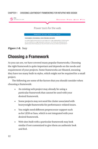 12
Choosing a Framework
As you can see, we have covered many popular frameworks. Choosing
the right framework is quite important and depends on the needs and
requirement of your projects. Some frameworks are bloated, meaning
they have too many built-in styles, which might not be required for a small
project.
The following are some of the factors that you should consider when
choosing a framework:
•	 An existing web project may already be using a
particular framework that cannot be used with your
desired framework.
•	 Some projects may not need the clutter associated with
heavyweight frameworks for performance-related issues.
•	 You might need different preprocessor support such
as for LESS or Sass, which is not integrated with your
desired framework.
•	 Web sites built with a particular framework may look
similar if not customized to give them an authentic look
and feel.
Figure 1-8.  Susy
Chapter 1 Choosing Lightweight Frameworks for Intuitive Web Design
 