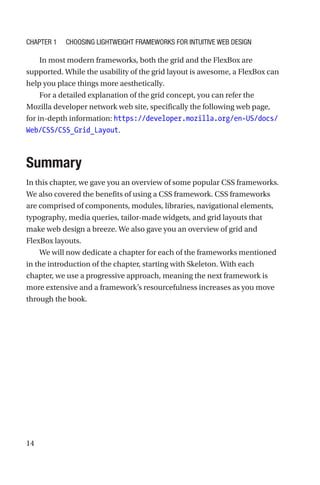 14
In most modern frameworks, both the grid and the FlexBox are
supported. While the usability of the grid layout is awesome, a FlexBox can
help you place things more aesthetically.
For a detailed explanation of the grid concept, you can refer the
Mozilla developer network web site, specifically the following web page,
for in-depth information: https://developer.mozilla.org/en-US/docs/
Web/CSS/CSS_Grid_Layout.
Summary
In this chapter, we gave you an overview of some popular CSS frameworks.
We also covered the benefits of using a CSS framework. CSS frameworks
are comprised of components, modules, libraries, navigational elements,
typography, media queries, tailor-made widgets, and grid layouts that
make web design a breeze. We also gave you an overview of grid and
FlexBox layouts.
We will now dedicate a chapter for each of the frameworks mentioned
in the introduction of the chapter, starting with Skeleton. With each
chapter, we use a progressive approach, meaning the next framework is
more extensive and a framework’s resourcefulness increases as you move
through the book.
Chapter 1 Choosing Lightweight Frameworks for Intuitive Web Design
 