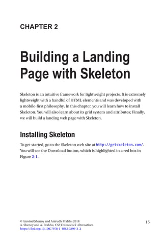 15© Aravind Shenoy and Anirudh Prabhu 2018
A. Shenoy and A. Prabhu, CSS Framework Alternatives,
https://doi.org/10.1007/978-1-4842-3399-3_2
CHAPTER 2
Building a Landing
Page with Skeleton
Skeleton is an intuitive framework for lightweight projects. It is extremely
lightweight with a handful of HTML elements and was developed with
a mobile-first philosophy. In this chapter, you will learn how to install
Skeleton. You will also learn about its grid system and attributes; Finally,
we will build a landing web page with Skeleton.
Installing Skeleton
To get started, go to the Skeleton web site at http://getskeleton.com/.
You will see the Download button, which is highlighted in a red box in
Figure 2-1.
 