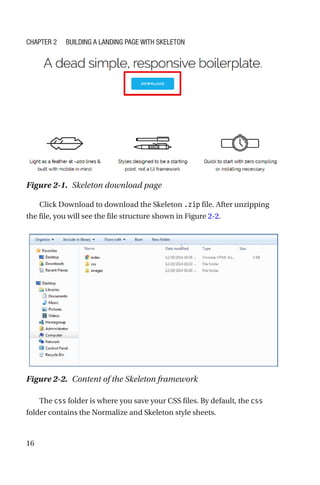 16
Click Download to download the Skeleton .zip file. After unzipping
the file, you will see the file structure shown in Figure 2-2.
The css folder is where you save your CSS files. By default, the css
folder contains the Normalize and Skeleton style sheets.
Figure 2-1.  Skeleton download page
Figure 2-2.  Content of the Skeleton framework
Chapter 2 Building a Landing Page with Skeleton
 