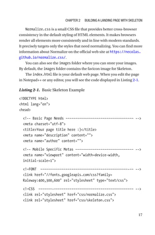 17
Normalize.css is a small CSS file that provides better cross-browser
consistency in the default styling of HTML elements. It makes browsers
render all elements more consistently and in line with modern standards.
It precisely targets only the styles that need normalizing. You can find more
information about Normalize on the official web site at https://necolas.
github.io/normalize.css/.
You can also see the images folder where you can store your images.
By default, the images folder contains the favicon image for Skeleton.
The index.html file is your default web page. When you edit the page
in Notepad++ or any editor, you will see the code displayed in Listing 2-1.
Listing 2-1.  Basic Skeleton Example
!DOCTYPE html
html lang=en
head
  !-- Basic Page Needs ––––––––––––––––––––––––––––––––––– --
  meta charset=utf-8
  titleYour page title here :)/title
  meta name=description content=
  meta name=author content=
  !-- Mobile Specific Metas –––––––––––––––––––––––––––––– --
  meta name=viewport content=width=device-width,
initial-­scale=1
  !—FONT  –––––––––––––––––––––––––––––––––––––––––––––-–– --
  link href=//fonts.googleapis.com/css?family=
Raleway:400,300,600 rel=stylesheet type=text/css
  !—CSS  –––––––-––––––––––––––––––––––––––––––––––––––––– --
  link rel=stylesheet href=css/normalize.css
  link rel=stylesheet href=css/skeleton.css
Chapter 2 Building a Landing Page with Skeleton
 