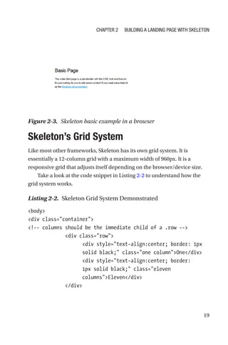 19
Skeleton’s Grid System
Like most other frameworks, Skeleton has its own grid system. It is
essentially a 12-column grid with a maximum width of 960px. It is a
responsive grid that adjusts itself depending on the browser/device size.
Take a look at the code snippet in Listing 2-2 to understand how the
grid system works.
Listing 2-2.  Skeleton Grid System Demonstrated
body
div class=container
!-- columns should be the immediate child of a .row --
             div class=row
                   div style=text-align:center; border: 1px
solid black; class=one columnOne/div
                   div style=text-align:center; border:
1px solid black; class=eleven
columnsEleven/div
             /div
Figure 2-3.  Skeleton basic example in a browser
Chapter 2 Building a Landing Page with Skeleton
 