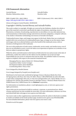 CSS Framework Alternatives
ISBN-13 (pbk): 978-1-4842-3398-6		 ISBN-13 (electronic): 978-1-4842-3399-3
https://doi.org/10.1007/978-1-4842-3399-3
Library of Congress Control Number: 2018936183
Copyright © 2018 by Aravind Shenoy and Anirudh Prabhu
This work is subject to copyright. All rights are reserved by the Publisher, whether the whole or
part of the material is concerned, specifically the rights of translation, reprinting, reuse of
illustrations, recitation, broadcasting, reproduction on microfilms or in any other physical way,
and transmission or information storage and retrieval, electronic adaptation, computer software,
or by similar or dissimilar methodology now known or hereafter developed.
Trademarked names, logos, and images may appear in this book. Rather than use a trademark
symbol with every occurrence of a trademarked name, logo, or image we use the names, logos,
and images only in an editorial fashion and to the benefit of the trademark owner, with no
intention of infringement of the trademark.
The use in this publication of trade names, trademarks, service marks, and similar terms, even if
they are not identified as such, is not to be taken as an expression of opinion as to whether or not
they are subject to proprietary rights.
While the advice and information in this book are believed to be true and accurate at the date of
publication, neither the authors nor the editors nor the publisher can accept any legal
responsibility for any errors or omissions that may be made. The publisher makes no warranty,
express or implied, with respect to the material contained herein.
Managing Director, Apress Media LLC: Welmoed Spahr
Acquisitions Editor: Louise Corrigan
Development Editor: James Markham
Coordinating Editor: Nancy Chen
Cover designed by eStudioCalamar
Cover image designed by Freepik (www.freepik.com)
Distributed to the book trade worldwide by Springer Science+Business Media New York,
233 Spring Street, 6th Floor, New York, NY 10013. Phone 1-800-SPRINGER, fax (201) 348-4505,
e-mail orders-ny@springer-sbm.com, or visit www.springeronline.com. Apress Media, LLC is a
California LLC and the sole member (owner) is Springer Science + Business Media Finance Inc
(SSBM Finance Inc). SSBM Finance Inc is a Delaware corporation.
For information on translations, please e-mail rights@apress.com, or visit www.apress.com/
rights-permissions.
Apress titles may be purchased in bulk for academic, corporate, or promotional use. eBook
versions and licenses are also available for most titles. For more information, reference our Print
and eBook Bulk Sales web page at www.apress.com/bulk-sales.
Any source code or other supplementary material referenced by the author in this book is available
to readers on GitHub via the book’s product page, located at www.apress.com/9781484233986.
For more detailed information, please visit www.apress.com/source-code.
Printed on acid-free paper
Aravind Shenoy
Mumbai, Maharashtra, India
Anirudh Prabhu
Mumbai, India
www.allitebooks.com
 