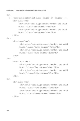 20
br
  !-- just use a number and class 'column' or 'columns' --
      div class=row
            div style=text-align:center; border: 1px solid
black; class=two columnsTwo/div
            div style=text-align:center; border: 1px solid
black; class=ten columnsTen/div
      /div
br
      div class=row
             div style=text-align:center; border: 1px solid
black; class=three columnsThree/div
             div style=text-align:center; border: 1px solid
black; class=nine columnsNine/div
      /div
br
      div class=row
             div style=text-align:center; border: 1px solid
black; class=four columnsFour/div
             div style=text-align:center; border: 1px solid
black; class=eight columnsTen/div
      /div
br
      div class=row
             div style=text-align:center; border: 1px solid
black; class=five columnsFive/div
             div style=text-align:center; border: 1px solid
black; class=seven columnsSeven/div
      /div
Chapter 2 Building a Landing Page with Skeleton
 
