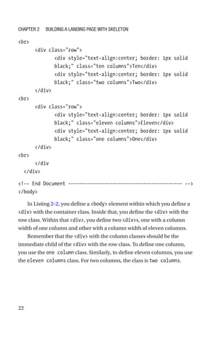 22
br
      div class=row
             div style=text-align:center; border: 1px solid
black; class=ten columnsTen/div
             div style=text-align:center; border: 1px solid
black; class=two columnsTwo/div
      /div
br
      div class=row
             div style=text-align:center; border: 1px solid
black; class=eleven columnsEleven/div
             div style=text-align:center; border: 1px solid
black; class=one columnsOne/div
      /div
br
      /div
  /div
!-- End Document ––––––––––––––––––––––––––––––––––––––––– --
/body
In Listing 2-2, you define a body element within which you define a
div with the container class. Inside that, you define the div with the
row class. Within that div, you define two divs, one with a column
width of one column and other with a column width of eleven columns.
Remember that the div with the column classes should be the
immediate child of the div with the row class. To define one column,
you use the one column class. Similarly, to define eleven columns, you use
the eleven columns class. For two columns, the class is two columns.
Chapter 2 Building a Landing Page with Skeleton
 