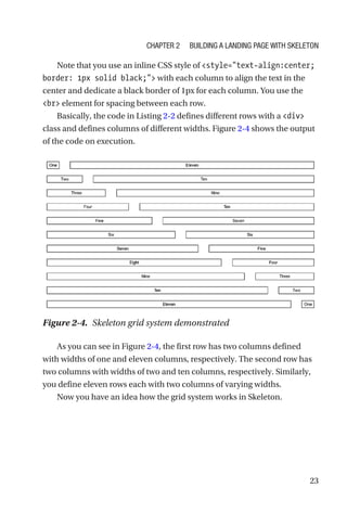 23
Note that you use an inline CSS style of style=text-align:center;
border: 1px solid black; with each column to align the text in the
center and dedicate a black border of 1px for each column. You use the
br element for spacing between each row.
Basically, the code in Listing 2-2 defines different rows with a div
class and defines columns of different widths. Figure 2-4 shows the output
of the code on execution.
As you can see in Figure 2-4, the first row has two columns defined
with widths of one and eleven columns, respectively. The second row has
two columns with widths of two and ten columns, respectively. Similarly,
you define eleven rows each with two columns of varying widths.
Now you have an idea how the grid system works in Skeleton.
Figure 2-4.  Skeleton grid system demonstrated
Chapter 2 Building a Landing Page with Skeleton
 