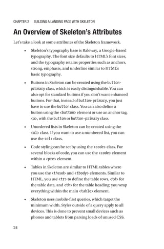 24
An Overview of Skeleton’s Attributes
Let’s take a look at some attributes of the Skeleton framework.
•	 Skeleton’s typography base is Raleway, a Google-based
typography. The font size defaults to HTML’s font sizes,
and the typography retains properties such as anchors,
strong, emphasis, and underline similar to HTML’s
basic typography.
•	 Buttons in Skeleton can be created using the button-­
primary class, which is easily distinguishable. You can
also opt for standard buttons if you don’t want enhanced
buttons. For that, instead of button-primary, you just
have to use the button class. You can also define a
button using the button element or use an anchor tag,
a, with the button or button-primary class.
•	 Unordered lists in Skeleton can be created using the
ul class. If you want to use a numbered list, you can
use the ol class.
•	 Code styling can be set by using the code class. For
several blocks of code, you can use the code element
within a pre element.
•	 Tables in Skeleton are similar to HTML tables where
you use the thead and tbody elements. Similar to
HTML, you use tr to define the table rows, td for
the table data, and th for the table heading; you wrap
everything within the main table element.
•	 Skeleton uses mobile-first queries, which target the
minimum width. Styles outside of a query apply to all
devices. This is done to prevent small devices such as
phones and tablets from parsing loads of unused CSS.
Chapter 2 Building a Landing Page with Skeleton
 