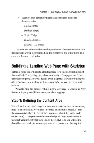 25
•	 Skeleton uses the following media query sizes based on
the device size:
–– Mobile: 400px
–– Phablet: 550px
–– Tablet: 750px
–– Desktop: 1000px
–– Desktop HD: 1200px
Skeleton also comes with many helper classes that can be used to limit
the elements within a container, float the element to the left or right, and
clear the floats on both sides.
Building a Landing Web Page with Skeleton
In this section, you will create a landing page for a freelance portal called
RemoteDesk. The landing page shows the various things you can do on
the freelance portal. You will design a web page that shows several aspects
of the freelance portal along with company information and other basic
features.
We will divide the process of building the web page into six Steps. After
these six Steps, you will have a complete landing page.
Step 1: Defining the Content Area
You will define the html tags and then move on to include the necessary
links for Skeleton and Normalize (included by default in Skeleton) and
the custom style sheet in the head tags (more about that in the code
explanation). Then you will define the body section after the head
tags and within the html tags. Inside the body tags, you will define
the div class with the necessary rows and columns with the required
Chapter 2 Building a Landing Page with Skeleton
 