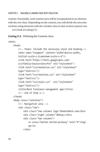 26
content. Essentially, each content area will be encapsulated in an element
with the row class. Depending on the content, you will divide the area into
sections using elements with the columns class in that section’s parent row.
Let’s look at Listing 2-3.
Listing 2-3.  Defining the Content Area
html
    head
        !-- Step1: Include the necessary style and heading--
        meta name=viewport content=width=device-width,
initial-scale=1.0,maximum-scale=1.0/
        link href=https://fonts.googleapis.com/
css?family=Source+Sans+Pro rel=stylesheet
        link href=css/normalize.css rel=stylesheet
type=text/css/
        link href=css/skeleton.css rel=stylesheet
type=text/css/
        link href=css/style.css  rel=stylesheet
type=text/css/
        titleBest Freelance management app/title
        !-- end of Step 1--
    /head
    body class=container
        !-- Navigation area --
        div class=row
            div class=two columns logoRemoteDesk.com/div
            div class=eight columnsnbsp;/div
            div class=two columns
                a class=button button-primary href=#Sign
up/a
            /div
Chapter 2 Building a Landing Page with Skeleton
 