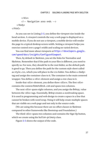 27
        /div
        !-- Navigation area ends --
    /body
/html
As you can see in Listing 2-3, you define the viewport size inside the
head section. A viewport controls the way a web page is displayed on a
mobile device. If you do not use a viewport, a mobile device will render
the page in a typical desktop screen width. Setting a viewport helps you
exercise control over a page’s width and scaling on varied devices.
You can find more about viewports at https://developers.google.
com/speed/docs/insights/ConfigureViewport.
Then, by default in Skeleton, you set the links for Normalize and
Skeleton. Remember that if the path to your files is different, you need to
specify so. For now, they should be in the root folder, so the default path
is good to go. Then you define the path for the custom style sheet called
as style.css, which you will place in the css folder. You define a body
tag and assign the container class to it. The container is the main centered
wrapper. You define a div element and assign a row class to it.
Inside that div element, you define three divs. The first div
contains the content RemoteDesk.com and spans two columns.
The next div spans eight columns, and you assign the nbsp; value
between the div tags. Essentially, nbsp creates a nonbreaking space.
It is used in programming and web design to create a space in a line that
cannot be broken with word wrap. Using it will help create multiple spaces
that are visible on a web page and not only in the source code.
(We are using this because there are no offset classes in Skeleton
compared to other frameworks like Bootstrap and Foundation.)
The third div spans two columns and contains the Sign Up button,
which we create using the button-primary class.
Figure 2-5 shows the output of the code.
Chapter 2 Building a Landing Page with Skeleton
 