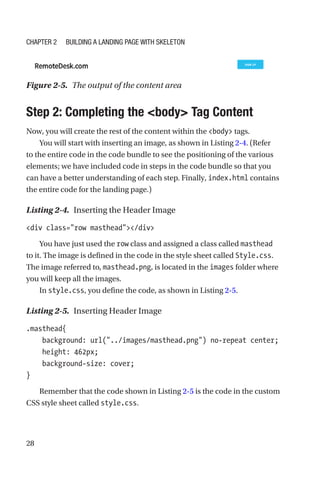 28
Step 2: Completing the body Tag Content
Now, you will create the rest of the content within the body tags.
You will start with inserting an image, as shown in Listing 2-4. (Refer
to the entire code in the code bundle to see the positioning of the various
elements; we have included code in steps in the code bundle so that you
can have a better understanding of each step. Finally, index.html contains
the entire code for the landing page.)
Listing 2-4.  Inserting the Header Image
div class=row masthead/div
You have just used the row class and assigned a class called masthead
to it. The image is defined in the code in the style sheet called Style.css.
The image referred to, masthead.png, is located in the images folder where
you will keep all the images.
In style.css, you define the code, as shown in Listing 2-5.
Listing 2-5.  Inserting Header Image
.masthead{
    background: url(../images/masthead.png) no-repeat center;
    height: 462px;
    background-size: cover;
}
Remember that the code shown in Listing 2-5 is the code in the custom
CSS style sheet called style.css.
Figure 2-5.  The output of the content area
Chapter 2 Building a Landing Page with Skeleton
 