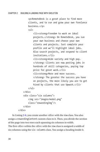 30
                pRemoteDesk is a great place to find more
clients, and to run and grow your own freelance
business./p
                ul
                    listrongFreedom to work on ideal
projects./strong On RemoteDesk, you run
your own business and choose your own
clients and projects. Just complete your
profile and we’ll highlight ideal jobs.
Also search projects, and respond to client
invitations./li
                    listrongWide variety and high pay.
/strong Clients are now posting jobs in
hundreds of skill categories, paying top
price for great work./li
                    listrongMore and more success.
/strong The greater the success you have
on projects, the more likely you are to get
hired by clients that use Upwork./li
                /ul
            /div
            div class=six columns
                img src=images/medal.png
class=rewardingImg/
            /div
        /div
In Listing 2-6, you create another div with the row class. You also
assign a rewardingContent custom class to it. Then, you divide the section
of the page into two rows each spanning six columns in width.
The first div within the div with the row class is assigned a width of
six columns using the six columns class. You assign a heading inside it.
Chapter 2 Building a Landing Page with Skeleton
 