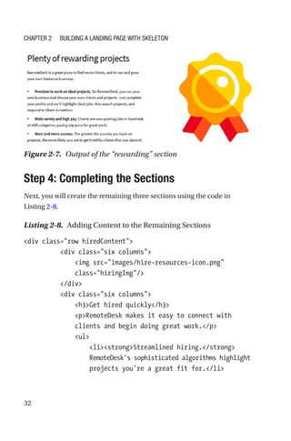 32
Step 4: Completing the Sections
Next, you will create the remaining three sections using the code in
Listing 2-8.
Listing 2-8.  Adding Content to the Remaining Sections
div class=row hiredContent
          div class=six columns
              img src=images/hire-resources-icon.png
class=hiringImg/
          /div
          div class=six columns
              h3Get hired quickly/h3
              pRemoteDesk makes it easy to connect with
clients and begin doing great work./p
              ul
                  listrongStreamlined hiring./strong
RemoteDesk's sophisticated algorithms highlight
projects you're a great fit for./li
Figure 2-7.  Output of the “rewarding” section
Chapter 2 Building a Landing Page with Skeleton
 