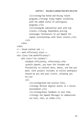 33
                  listrongTop Rated and Rising Talent
programs./strong Enjoy higher visibility
with the added status of prestigious
programs./li
                  listrongDo substantial work with top
clients./strong RemoteDesk pricing
encourages freelancers to use Upwork for
repeat relationships with their clients./li
              /ul
          /div
      /div
      !-- Hired content end --
      !-- work efficiency start--
      div class=row workEfficiency
          div class=six columns
              h3Work efficiently, effectively./h3
              pWith Upwork, you have the freedom and
flexibility to control when, where, and how you
work. Each project includes an online workspace
shared by you and your client, allowing you
to:/p
              ul
                  listrongSend and receive files.
/strong Deliver digital assets in a secure
environment./li
                  listrongShare feedback in real time.
/strong Use Upwork Messages to communicate
via text, chat, or video./li
Chapter 2 Building a Landing Page with Skeleton
 