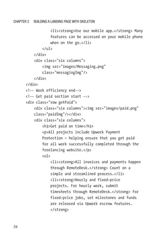 34
                  listrongUse our mobile app./strong Many
features can be accessed on your mobile phone
when on the go./li
              /ul
          /div
          div class=six columns
              img src=images/Messaging.png
class=messagingImg/
          /div
      /div
      !-- Work efficiency end--
      !-- Get paid section start --
      div class=row getPaid
          div class=six columnsimg src=images/paid.png
class=paidImg//div
          div class=six columns
              h3Get paid on time/h3
              pAll projects include Upwork Payment
Protection — helping ensure that you get paid
for all work successfully completed through the
freelancing website./p
              ul
                  listrongAll invoices and payments happen
through RemoteDesk./strong Count on a
simple and streamlined process./li
                  listrongHourly and fixed-price
projects. For hourly work, submit
timesheets through RemoteDesk./strong For
fixed-price jobs, set milestones and funds
are released via Upwork escrow features.
/strong
Chapter 2 Building a Landing Page with Skeleton
 