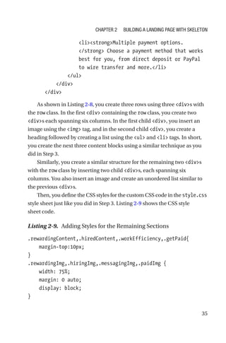 35
                  listrongMultiple payment options.
/strong Choose a payment method that works
best for you, from direct deposit or PayPal
to wire transfer and more./li
              /ul
          /div
      /div
As shown in Listing 2-8, you create three rows using three divs with
the row class. In the first div containing the row class, you create two
divs each spanning six columns. In the first child div, you insert an
image using the img tag, and in the second child div, you create a
heading followed by creating a list using the ul and li tags. In short,
you create the next three content blocks using a similar technique as you
did in Step 3.
Similarly, you create a similar structure for the remaining two divs
with the row class by inserting two child divs, each spanning six
columns. You also insert an image and create an unordered list similar to
the previous divs.
Then, you define the CSS styles for the custom CSS code in the style.css
style sheet just like you did in Step 3. Listing 2-9 shows the CSS style
sheet code.
Listing 2-9.  Adding Styles for the Remaining Sections
.rewardingContent,.hiredContent,.workEfficiency,.getPaid{
    margin-top:10px;
}
.rewardingImg,.hiringImg,.messagingImg,.paidImg {
    width: 75%;
    margin: 0 auto;
    display: block;
}
Chapter 2 Building a Landing Page with Skeleton
 