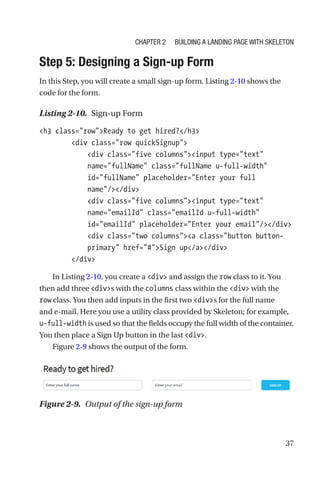37
Step 5: Designing a Sign-up Form
In this Step, you will create a small sign-up form. Listing 2-10 shows the
code for the form.
Listing 2-10.  Sign-up Form
h3 class=rowReady to get hired?/h3
        div class=row quickSignup
            div class=five columnsinput type=text
name=fullName class=fullName u-full-width
id=fullName placeholder=Enter your full
name//div
            div class=five columnsinput type=text
name=emailId class=emailId u-full-width
id=emailId placeholder=Enter your email//div
            div class=two columnsa class=button button-­
primary href=#Sign up/a/div
        /div
In Listing 2-10, you create a div and assign the row class to it. You
then add three divs with the columns class within the div with the
row class. You then add inputs in the first two divs for the full name
and e-mail. Here you use a utility class provided by Skeleton; for example,
u-full-width is used so that the fields occupy the full width of the container.
You then place a Sign Up button in the last div.
Figure 2-9 shows the output of the form.
Figure 2-9.  Output of the sign-up form
Chapter 2 Building a Landing Page with Skeleton
 
