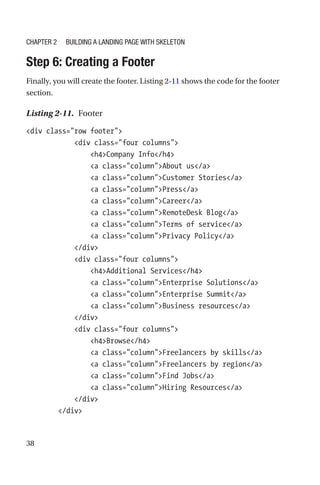 38
Step 6: Creating a Footer
Finally, you will create the footer. Listing 2-11 shows the code for the footer
section.
Listing 2-11.  Footer
div class=row footer
            div class=four columns
                h4Company Info/h4
                a class=columnAbout us/a
                a class=columnCustomer Stories/a
                a class=columnPress/a
                a class=columnCareer/a
                a class=columnRemoteDesk Blog/a
                a class=columnTerms of service/a
                a class=columnPrivacy Policy/a
            /div
            div class=four columns
                h4Additional Services/h4
                a class=columnEnterprise Solutions/a
                a class=columnEnterprise Summit/a
                a class=columnBusiness resources/a
            /div
            div class=four columns
                h4Browse/h4
                a class=columnFreelancers by skills/a
                a class=columnFreelancers by region/a
                a class=columnFind Jobs/a
                a class=columnHiring Resources/a
            /div
        /div
Chapter 2 Building a Landing Page with Skeleton
 