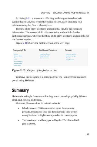 39
In Listing 2-11, you create a div tag and assign a row class to it.
Within that div, you create three child divs, each spanning four
columns using the four columns class.
The first child div contains anchor links, a, for the company
information. The second child div contains anchor links for the
additional services, whereas the third child div contains anchor links for
the Browse section.
Figure 2-10 shows the footer section of the web page.
You have just designed a landing page for the RemoteDesk freelance
portal using Skeleton!
Summary
Skeleton is a simple framework that beginners can adopt quickly. It has a
clean and concise code base.
However, Skeleton does have its drawbacks.
•	 It lacks several CSS features that other frameworks
provide. Because of this, the development time while
using Skeleton is higher compared to its counterparts.
•	 The maximum width supported by the 12-column fluid
grid is 960px.
Figure 2-10.  Output of the footer section
Chapter 2 Building a Landing Page with Skeleton
 