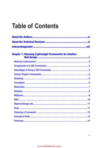v
About the Authors��������������������������������������������������������������������������������ix
About the Technical Reviewer�������������������������������������������������������������xi
Acknowledgments�����������������������������������������������������������������������������xiii
Table of Contents
Chapter 1: Choosing Lightweight Frameworks for Intuitive
Web Design�������������������������������������������������������������������������1
What Are Frameworks?�����������������������������������������������������������������������������������������2
Components of a CSS Framework������������������������������������������������������������������������3
Advantages of Using a CSS Framework����������������������������������������������������������������4
Various Popular Frameworks��������������������������������������������������������������������������������5
Bootstrap��������������������������������������������������������������������������������������������������������������5
Foundation������������������������������������������������������������������������������������������������������������6
Materialize������������������������������������������������������������������������������������������������������������7
Skeleton����������������������������������������������������������������������������������������������������������������8
Milligram���������������������������������������������������������������������������������������������������������������9
UIkit���������������������������������������������������������������������������������������������������������������������10
Material Design Lite��������������������������������������������������������������������������������������������11
Susy��������������������������������������������������������������������������������������������������������������������11
Choosing a Framework���������������������������������������������������������������������������������������12
Concept of Grids��������������������������������������������������������������������������������������������������13
Summary������������������������������������������������������������������������������������������������������������14
www.allitebooks.com
 