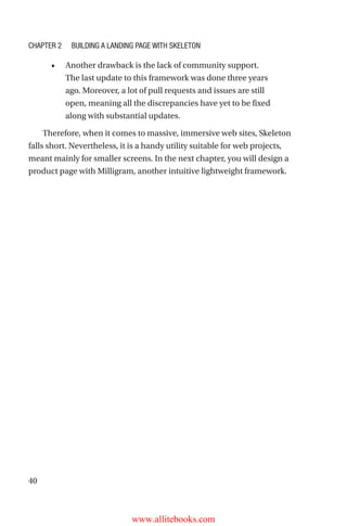 40
•	 Another drawback is the lack of community support.
The last update to this framework was done three years
ago. Moreover, a lot of pull requests and issues are still
open, meaning all the discrepancies have yet to be fixed
along with substantial updates.
Therefore, when it comes to massive, immersive web sites, Skeleton
falls short. Nevertheless, it is a handy utility suitable for web projects,
meant mainly for smaller screens. In the next chapter, you will design a
product page with Milligram, another intuitive lightweight framework.
Chapter 2 Building a Landing Page with Skeleton
www.allitebooks.com
 