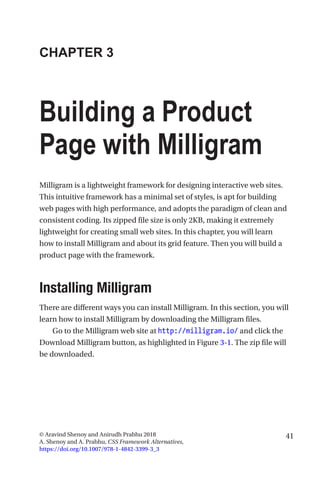 41© Aravind Shenoy and Anirudh Prabhu 2018
A. Shenoy and A. Prabhu, CSS Framework Alternatives,
https://doi.org/10.1007/978-1-4842-3399-3_3
CHAPTER 3
Building a Product
Page with Milligram
Milligram is a lightweight framework for designing interactive web sites.
This intuitive framework has a minimal set of styles, is apt for building
web pages with high performance, and adopts the paradigm of clean and
consistent coding. Its zipped file size is only 2KB, making it extremely
lightweight for creating small web sites. In this chapter, you will learn
how to install Milligram and about its grid feature. Then you will build a
product page with the framework.
Installing Milligram
There are different ways you can install Milligram. In this section, you will
learn how to install Milligram by downloading the Milligram files.
Go to the Milligram web site at http://milligram.io/ and click the
Download Milligram button, as highlighted in Figure 3-1. The zip file will
be downloaded.
 