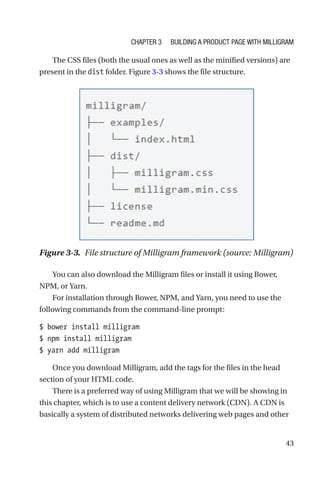 43
The CSS files (both the usual ones as well as the minified versions) are
present in the dist folder. Figure 3-3 shows the file structure.
You can also download the Milligram files or install it using Bower,
NPM, or Yarn.
For installation through Bower, NPM, and Yarn, you need to use the
following commands from the command-line prompt:
$ bower install milligram
$ npm install milligram
$ yarn add milligram
Once you download Milligram, add the tags for the files in the head
section of your HTML code.
There is a preferred way of using Milligram that we will be showing in
this chapter, which is to use a content delivery network (CDN). A CDN is
basically a system of distributed networks delivering web pages and other
Figure 3-3.  File structure of Milligram framework (source: Milligram)
Chapter 3 Building a Product Page with Milligram
 