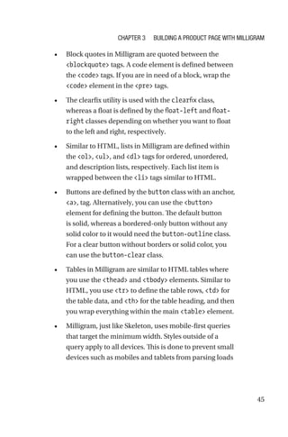45
•	 Block quotes in Milligram are quoted between the
blockquote tags. A code element is defined between
the code tags. If you are in need of a block, wrap the
code element in the pre tags.
•	 The clearfix utility is used with the clearfix class,
whereas a float is defined by the float-left and float-­
right classes depending on whether you want to float
to the left and right, respectively.
•	 Similar to HTML, lists in Milligram are defined within
the ol, ul, and dl tags for ordered, unordered,
and description lists, respectively. Each list item is
wrapped between the li tags similar to HTML.
•	 Buttons are defined by the button class with an anchor,
a, tag. Alternatively, you can use the button
element for defining the button. The default button
is solid, whereas a bordered-only button without any
solid color to it would need the button-outline class.
For a clear button without borders or solid color, you
can use the button-clear class.
•	 Tables in Milligram are similar to HTML tables where
you use the thead and tbody elements. Similar to
HTML, you use tr to define the table rows, td for
the table data, and th for the table heading, and then
you wrap everything within the main table element.
•	 Milligram, just like Skeleton, uses mobile-first queries
that target the minimum width. Styles outside of a
query apply to all devices. This is done to prevent small
devices such as mobiles and tablets from parsing loads
Chapter 3 Building a Product Page with Milligram
 