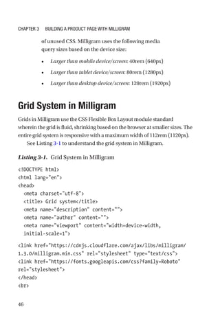 46
of unused CSS. Milligram uses the following media
query sizes based on the device size:
•	 Larger than mobile device/screen: 40rem (640px)
•	 Larger than tablet device/screen: 80rem (1280px)
•	 Larger than desktop device/screen: 120rem (1920px)
Grid System in Milligram
Grids in Milligram use the CSS Flexible Box Layout module standard
wherein the grid is fluid, shrinking based on the browser at smaller sizes. The
entire grid system is responsive with a maximum width of 112rem (1120px).
See Listing 3-1 to understand the grid system in Milligram.
Listing 3-1.  Grid System in Milligram
!DOCTYPE html
html lang=en
head
  meta charset=utf-8
  title Grid system/title
  meta name=description content=
  meta name=author content=
  meta name=viewport content=width=device-width,
initial-­scale=1
link href=https://cdnjs.cloudflare.com/ajax/libs/milligram/
1.3.0/milligram.min.css rel=stylesheet type=text/css
link href=https://fonts.googleapis.com/css?family=Roboto
rel=stylesheet
/head
br
Chapter 3 Building a Product Page with Milligram
 