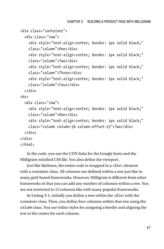 47
div class=container
  div class=row
    div style=text-align:center; border: 1px solid black;
class=columnOne/div
    div style=text-align:center; border: 1px solid black;
class=columnTwo/div
    div style=text-align:center; border: 1px solid black;
class=columnThree/div
    div style=text-align:center; border: 1px solid black;
class=columnFour/div
  /div
br
  div class=row
    div style=text-align:center; border: 1px solid black;
class=columnOne/div
    div style=text-align:center; border: 1px solid black;
class=column column-50 column-offset-25Two/div
  /div
/div
/html
In the code, you use the CDN links for the Google fonts and the
Milligram minified CSS file. You also define the viewport.
Just like Skeleton, the entire code is wrapped in a div element
with a container class. All columns are defined within a row just like in
many grid-based frameworks. However, Milligram is different from other
frameworks in that you can add any number of columns within a row. You
are not restricted to 12 columns like with many popular frameworks.
In Listing 3-1, initially you define a row within the div with the
container class. Then, you define four columns within that row using the
column class. You use inline styles for assigning a border and aligning the
text to the center for each column.
Chapter 3 Building a Product Page with Milligram
 