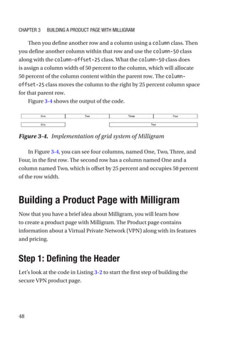 48
Then you define another row and a column using a column class. Then
you define another column within that row and use the column-50 class
along with the column-offset-25 class. What the column-50 class does
is assign a column width of 50 percent to the column, which will allocate
50 percent of the column content within the parent row. The column-­
offset-­25 class moves the column to the right by 25 percent column space
for that parent row.
Figure 3-4 shows the output of the code.
In Figure 3-4, you can see four columns, named One, Two, Three, and
Four, in the first row. The second row has a column named One and a
column named Two, which is offset by 25 percent and occupies 50 percent
of the row width.
Building a Product Page with Milligram
Now that you have a brief idea about Milligram, you will learn how
to create a product page with Milligram. The Product page contains
information about a Virtual Private Network (VPN) along with its features
and pricing.
Step 1: Defining the Header
Let’s look at the code in Listing 3-2 to start the first step of building the
secure VPN product page.
Figure 3-4.  Implementation of grid system of Milligram
Chapter 3 Building a Product Page with Milligram
 