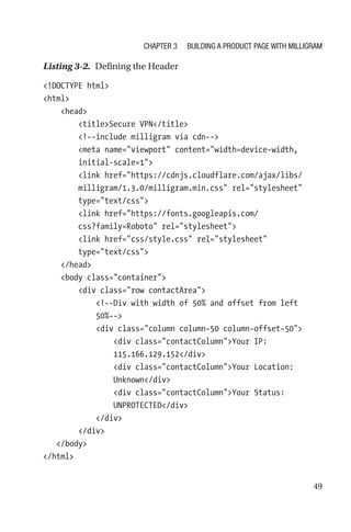 49
Listing 3-2.  Defining the Header
!DOCTYPE html
html
    head
        titleSecure VPN/title
        !--include milligram via cdn--
        meta name=viewport content=width=device-width,
initial-scale=1
        link href=https://cdnjs.cloudflare.com/ajax/libs/
milligram/1.3.0/milligram.min.css rel=stylesheet
type=text/css
        link href=https://fonts.googleapis.com/
css?family=Roboto rel=stylesheet
        link href=css/style.css rel=stylesheet
type=text/css
    /head
    body class=container
        div class=row contactArea
            !--Div with width of 50% and offset from left
50%--
            div class=column column-50 column-offset-50
                div class=contactColumnYour IP:
115.166.129.152/div
                div class=contactColumnYour Location:
Unknown/div
                div class=contactColumnYour Status:
UNPROTECTED/div
            /div
        /div
   /body
/html
Chapter 3 Building a Product Page with Milligram
 