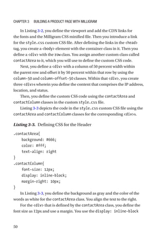 50
In Listing 3-2, you define the viewport and add the CDN links for
the fonts and the Milligram CSS minified file. Then you introduce a link
for the style.css custom CSS file. After defining the links in the head
tag, you create a body element with the container class in it. Then you
define a div with the row class. You assign another custom class called
contactArea to it, which you will use to define the custom CSS code.
Next, you define a div with a column of 50 percent width within
the parent row and offset it by 50 percent within that row by using the
column-50 and column-offset-50 classes. Within that div, you create
three divs wherein you define the content that comprises the IP address,
location, and status.
Then, you define the custom CSS code using the contactArea and
contactColumn classes in the custom style.css file.
Listing 3-3 depicts the code in the style.css custom CSS file using the
contactArea and contactColumn classes for the corresponding divs.
Listing 3-3.  Defining CSS for the Header
.contactArea{
    background: #666;
    color: #fff;
    text-align: right
}
.contactColumn{
    font-size: 12px;
    display: inline-block;
    margin-right: 10px;
}
In Listing 3-3, you define the background as gray and the color of the
words as white for the contactArea class. You align the text to the right.
For the div that is defined by the contactArea class, you define the
font size as 12px and use a margin. You use the display: inline-block
Chapter 3 Building a Product Page with Milligram
 