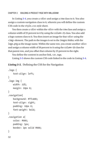 52
In Listing 3-4, you create a div and assign a row class to it. You also
assign a custom navigation class to it, wherein you will define the custom
CSS code in the style.css style sheet.
You then create a div within the div with the row class and assign a
column width of 25 percent to it by using the column-25 class. You also add
a logo custom class to it. You then insert an image for that div using the
img element. The path to the images is set to the images folder, with the
logo.png as the image name. Within the same row, you create another div
and assign a column width of 50 percent to it using the column-50 class for
that parent row, and you offset that column by 25 percent to the right.
You define the content in anchor link, a, tags.
Listing 3-5 shows the custom CSS code linked to the code in Listing 3-4.
Listing 3-5.  Defining the CSS for the Navigation
.logo {
    text-align: left;
}
.logo img {
    width: 25%;
    margin: 10px 0;
}
.navigation{
    background: #ffc400;
    text-align: right;
    padding: 10px 0;
    font-weight: bold;
}
.navigation a{
    color: #000;
    padding: 5px;
    border: 2px solid #000;
}
Chapter 3 Building a Product Page with Milligram
 