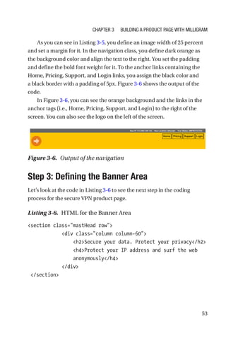 53
As you can see in Listing 3-5, you define an image width of 25 percent
and set a margin for it. In the navigation class, you define dark orange as
the background color and align the text to the right. You set the padding
and define the bold font weight for it. To the anchor links containing the
Home, Pricing, Support, and Login links, you assign the black color and
a black border with a padding of 5px. Figure 3-6 shows the output of the
code.
In Figure 3-6, you can see the orange background and the links in the
anchor tags (i.e., Home, Pricing, Support, and Login) to the right of the
screen. You can also see the logo on the left of the screen.
Step 3: Defining the Banner Area
Let’s look at the code in Listing 3-6 to see the next step in the coding
process for the secure VPN product page.
Listing 3-6.  HTML for the Banner Area
section class=mastHead row
            div class=column column-60
                h2Secure your data. Protect your privacy/h2
                h4Protect your IP address and surf the web
anonymously/h4
            /div
 /section
Figure 3-6.  Output of the navigation
Chapter 3 Building a Product Page with Milligram
 