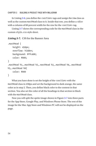 54
In Listing 3-6, you define the section tags and assign the row class as
well as the custom mastHead class to it. Inside that row, you define a div
with a column of 60 percent width for the row for the section tag.
Listing 3-7 shows the corresponding code for the mastHead class in the
custom style.css style sheet.
Listing 3-7.  CSS for the Banner Area
.mastHead {
    height: 450px;
    overflow: hidden;
    background: #ffc400;
    color: #000;
}
.mastHead h1,.mastHead h2,.mastHead h3,.mastHead h4,.mastHead
h5,.mastHead h6{
    color: #000
}
What you have done is set the height of the section with the
mastHead class to 450px and set the background to dark orange, the same
color as in step 2. Then, you define black color to the content in that
section. You also set the color of all the headings in that section to black
with the mastHead class.
Now you will split the sprite image shown in Figure 3-7 into three parts
for the App Store, Google Play, and Windows Phone Store. The rest of the
image for the Mac App Store and Windows PC will not be displayed on the
page.
Chapter 3 Building a Product Page with Milligram
 
