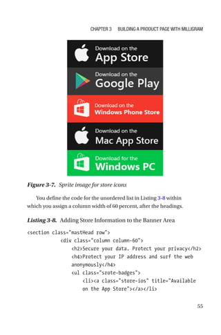 55
You define the code for the unordered list in Listing 3-8 within
which you assign a column width of 60 percent, after the headings.
Listing 3-8.  Adding Store Information to the Banner Area
section class=mastHead row
            div class=column column-60
                h2Secure your data. Protect your privacy/h2
                h4Protect your IP address and surf the web
anonymously/h4
                ul class=srote-badges
                    lia class=store-ios title=Available
on the App Store/a/li
Figure 3-7.  Sprite image for store icons
Chapter 3 Building a Product Page with Milligram
 
