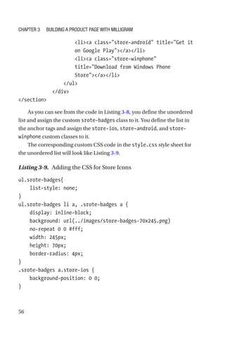 56
                    lia class=store-android title=Get it
on Google Play/a/li
                    lia class=store-winphone
title=Download from Windows Phone
Store/a/li
                /ul
            /div
/section
As you can see from the code in Listing 3-8, you define the unordered
list and assign the custom srote-badges class to it. You define the list in
the anchor tags and assign the store-ios, store-android, and store-­
winphone custom classes to it.
The corresponding custom CSS code in the style.css style sheet for
the unordered list will look like Listing 3-9.
Listing 3-9.  Adding the CSS for Store Icons
ul.srote-badges{
    list-style: none;
}
ul.srote-badges li a, .srote-badges a {
    display: inline-block;
    background: url(../images/store-badges-70x245.png)
no-­repeat 0 0 #fff;
    width: 245px;
    height: 70px;
    border-radius: 4px;
}
.srote-badges a.store-ios {
    background-position: 0 0;
}
Chapter 3 Building a Product Page with Milligram
 