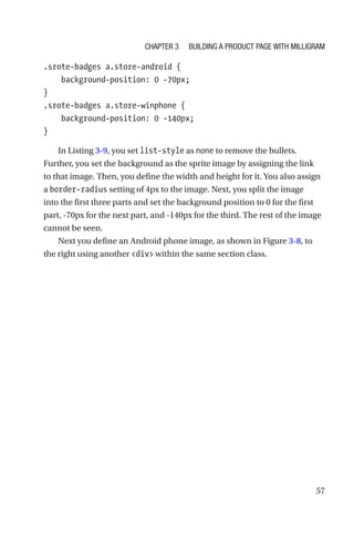57
.srote-badges a.store-android {
    background-position: 0 -70px;
}
.srote-badges a.store-winphone {
    background-position: 0 -140px;
}
In Listing 3-9, you set list-style as none to remove the bullets.
Further, you set the background as the sprite image by assigning the link
to that image. Then, you define the width and height for it. You also assign
a border-radius setting of 4px to the image. Next, you split the image
into the first three parts and set the background position to 0 for the first
part, -70px for the next part, and -140px for the third. The rest of the image
cannot be seen.
Next you define an Android phone image, as shown in Figure 3-8, to
the right using another div within the same section class.
Chapter 3 Building a Product Page with Milligram
 