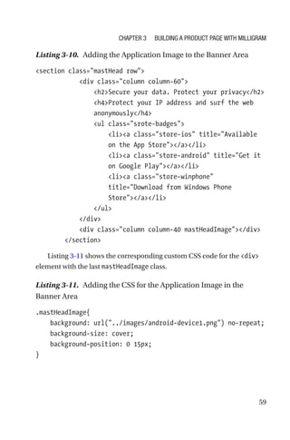 59
Listing 3-10.  Adding the Application Image to the Banner Area
section class=mastHead row
            div class=column column-60
                h2Secure your data. Protect your privacy/h2
                h4Protect your IP address and surf the web
anonymously/h4
                ul class=srote-badges
                    lia class=store-ios title=Available
on the App Store/a/li
                    lia class=store-android title=Get it
on Google Play/a/li
                    lia class=store-winphone
title=Download from Windows Phone
Store/a/li
                /ul
            /div
            div class=column column-40 mastHeadImage/div
        /section
Listing 3-11 shows the corresponding custom CSS code for the div
element with the last mastHeadImage class.
Listing 3-11.  Adding the CSS for the Application Image in the
Banner Area
.mastHeadImage{
    background: url(../images/android-device1.png) no-repeat;
    background-size: cover;
    background-position: 0 15px;
}
Chapter 3 Building a Product Page with Milligram
 