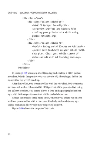 62
            div class=row
                div class=column column-50
                    h4Wifi Hotspot Security/h4
                    pPrevent sniffers and hackers from
stealing your private data while using
public hotspots./p
                /div
                div class=column column-50
                    h4Data Saving and Ad Blocker on Mobile/h4
                    pSave more bandwidth on your mobile 3G/4G
data plan. Clear your mobile screen of
obtrusive ads with Ad Blocking mode./p
                /div
            /div
        /section
In Listing 3-12, you use a section tag and enclose a div with a
row class. Within that parent row, you use the h3 heading to define the
content for the level 3 heading.
After that div, you create a div with the row class. You create two
divs each with a column width of 50 percent of the parent div using
the column-50 class. You define a level 4 h4 and a paragraph element,
p, with their respective content within each child div.
Repeat the process three more times, wherein you create two divs
within a parent div with a row class. Similarly, define h4 and p
under each child div with their respective content.
Figure 3-10 shows the output of the code.
Chapter 3 Building a Product Page with Milligram
 
