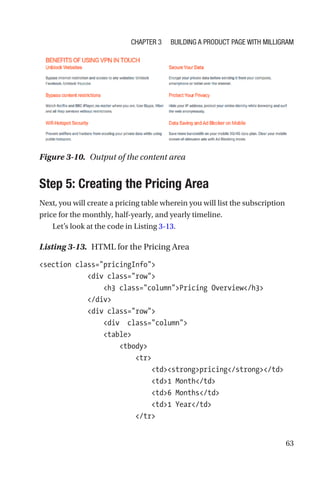 63
Step 5: Creating the Pricing Area
Next, you will create a pricing table wherein you will list the subscription
price for the monthly, half-yearly, and yearly timeline.
Let’s look at the code in Listing 3-13.
Listing 3-13.  HTML for the Pricing Area
section class=pricingInfo
            div class=row
                h3 class=columnPricing Overview/h3
            /div
            div class=row
                div  class=column
                table
                    tbody
                        tr
                            tdstrongpricing/strong/td
                            td1 Month/td
                            td6 Months/td
                            td1 Year/td
                        /tr
Figure 3-10.  Output of the content area
Chapter 3 Building a Product Page with Milligram
 
