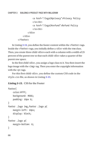 66
                    a href=/legal#privacyPrivacy Policy
/abr
                    a href=/legal#refundRefund Policy
/abr
                /div
            /div
        /footer
In Listing 3-14, you define the footer content within the footer tags.
Inside the footer tags, you initially define a div with the row class.
Then, you create three child divs each with a column with a width of 25
percent of the parent row so that each child div takes a quarter of the
parent row space.
In the first child div, you assign a logo class to it. You then insert the
logo image with the img tag. Then you enter the copyright information
with the p tags.
For this first child div, you define the custom CSS code in the
style.css file, as shown in Listing 3-15.
Listing 3-15.  CSS for the Footer
footer{
    color:#fff;
    background: #666;
    padding: 10px 0;
}
footer .logo img,footer .logo p{
    margin-left: 10px;
    display: block;
}
footer .logo p{
    margin-bottom: 0;
}
Chapter 3 Building a Product Page with Milligram
 
