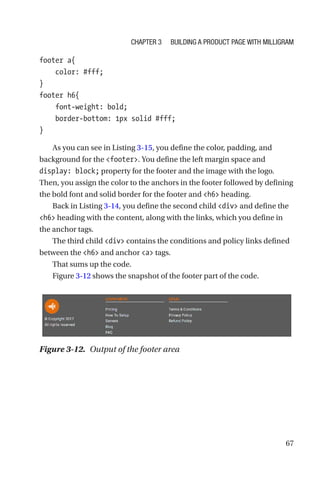 67
footer a{
    color: #fff;
}
footer h6{
    font-weight: bold;
    border-bottom: 1px solid #fff;
}
As you can see in Listing 3-15, you define the color, padding, and
background for the footer. You define the left margin space and
display: block; property for the footer and the image with the logo.
Then, you assign the color to the anchors in the footer followed by defining
the bold font and solid border for the footer and h6 heading.
Back in Listing 3-14, you define the second child div and define the
h6 heading with the content, along with the links, which you define in
the anchor tags.
The third child div contains the conditions and policy links defined
between the h6 and anchor a tags.
That sums up the code.
Figure 3-12 shows the snapshot of the footer part of the code.
Figure 3-12.  Output of the footer area
Chapter 3 Building a Product Page with Milligram
 