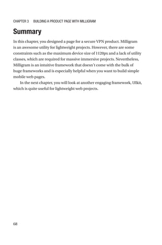 68
Summary
In this chapter, you designed a page for a secure VPN product. Milligram
is an awesome utility for lightweight projects. However, there are some
constraints such as the maximum device size of 1120px and a lack of utility
classes, which are required for massive immersive projects. Nevertheless,
Milligram is an intuitive framework that doesn’t come with the bulk of
huge frameworks and is especially helpful when you want to build simple
mobile web pages.
In the next chapter, you will look at another engaging framework, UIkit,
which is quite useful for lightweight web projects.
Chapter 3 Building a Product Page with Milligram
 