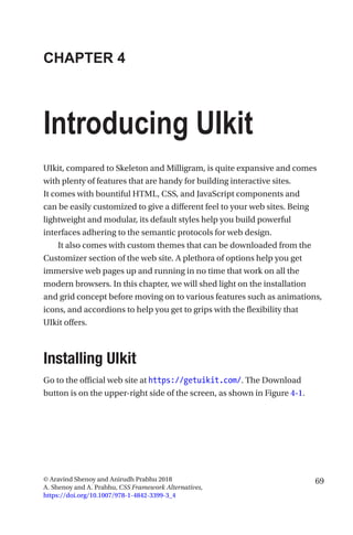 69© Aravind Shenoy and Anirudh Prabhu 2018
A. Shenoy and A. Prabhu, CSS Framework Alternatives,
https://doi.org/10.1007/978-1-4842-3399-3_4
CHAPTER 4
Introducing UIkit
UIkit, compared to Skeleton and Milligram, is quite expansive and comes
with plenty of features that are handy for building interactive sites.
It comes with bountiful HTML, CSS, and JavaScript components and
can be easily customized to give a different feel to your web sites. Being
lightweight and modular, its default styles help you build powerful
interfaces adhering to the semantic protocols for web design.
It also comes with custom themes that can be downloaded from the
Customizer section of the web site. A plethora of options help you get
immersive web pages up and running in no time that work on all the
modern browsers. In this chapter, we will shed light on the installation
and grid concept before moving on to various features such as animations,
icons, and accordions to help you get to grips with the flexibility that
UIkit offers.
Installing UIkit
Go to the official web site at https://getuikit.com/. The Download
button is on the upper-right side of the screen, as shown in Figure 4-1.
 