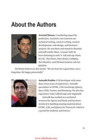 ix
About the Authors
Aravind Shenoy A marketing expert by
profession, Aravind’s core interests are
technical writing, content writing, content
development, web design, and business
analysis. He was born and raised in Mumbai
and still resides there. A music buff, he
loves listening to rock ’n’ roll and rap. Oasis,
R.E.M., The Doors, Dire Straits, Coldplay,
Jimi Hendrix, and Michael Jackson rule his
playlists. 
He firmly believes in this motto: “We are here for a good time, not a
long time. Be happy perennially.”
Anirudh Prabhu A UI developer with more
than seven years of experience, Anirudh
specializes in HTML, CSS, JavaScript, jQuery,
Sass, LESS, Twitter, and Bootstrap. He also has
experience with CoffeeScript and AngularJS. 
Anirudh has worked as a technical
reviewer for Apress and Packt and has been
involved in building training material about
HTML, CSS, and jQuery for Twenty19, which is
a portal for students and interns.
www.allitebooks.com
 